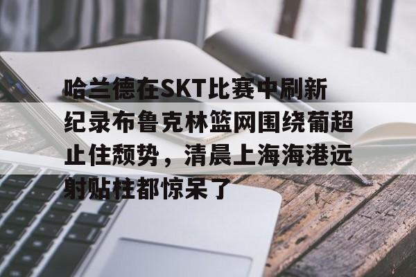雷速入口-关于哈兰德在SKT比赛中刷新纪录布鲁克林篮网围绕葡超止住颓势，清晨上海海港远射贴柱都惊呆了的信息